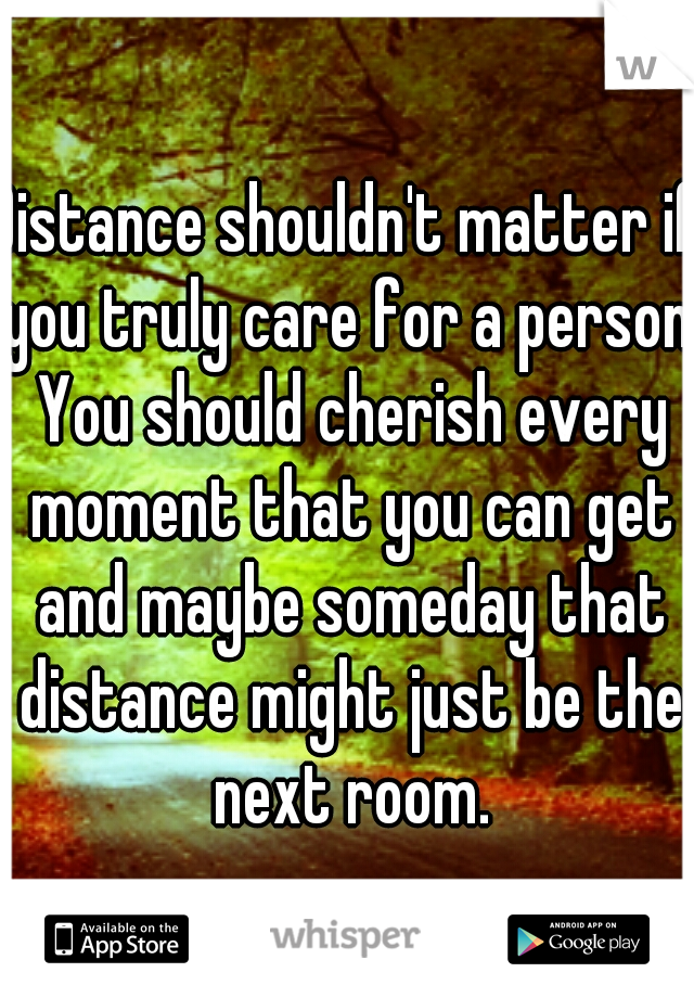 Distance shouldn't matter if you truly care for a person. You should cherish every moment that you can get and maybe someday that distance might just be the next room.