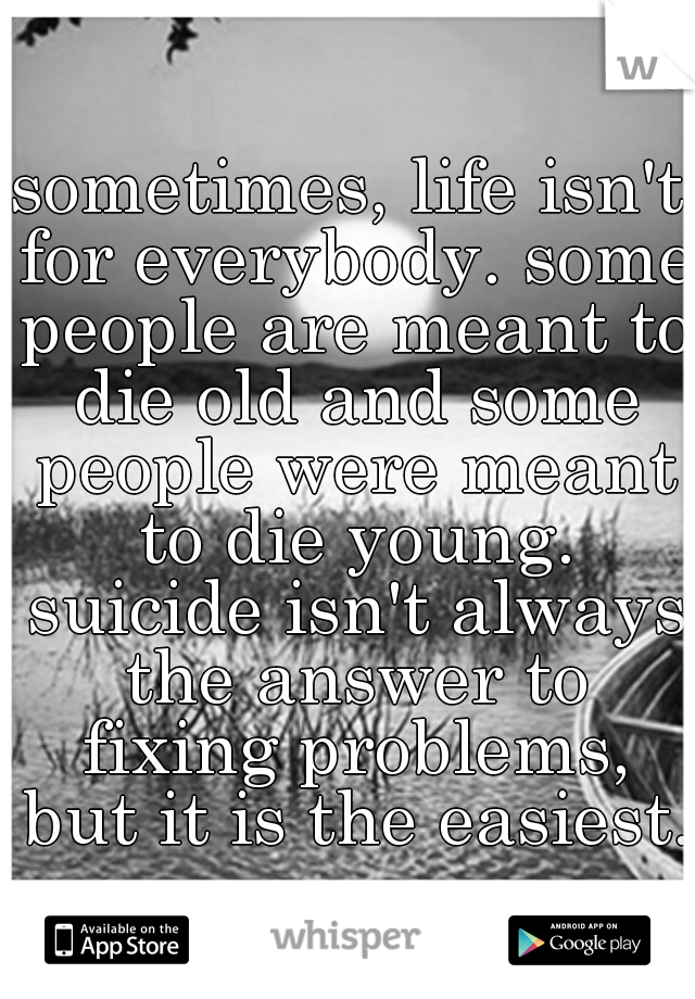 sometimes, life isn't for everybody. some people are meant to die old and some people were meant to die young. suicide isn't always the answer to fixing problems, but it is the easiest.