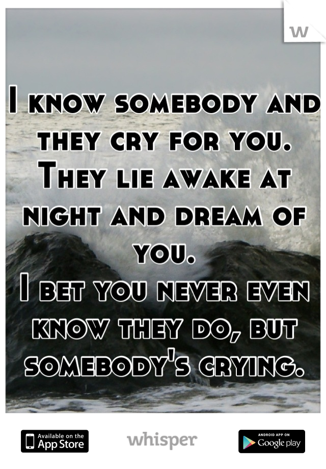 I know somebody and they cry for you.
They lie awake at night and dream of you.
I bet you never even know they do, but somebody's crying.