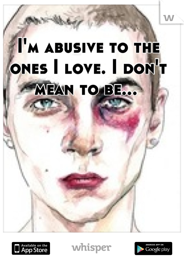 I'm abusive to the ones I love. I don't mean to be... 