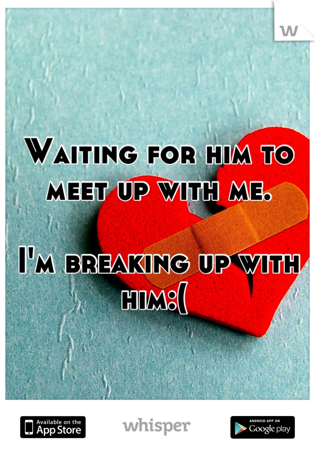 Waiting for him to meet up with me. 

I'm breaking up with him:( 