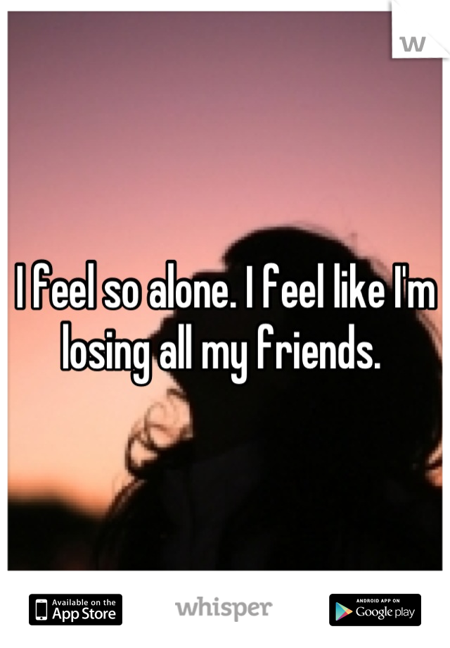 I feel so alone. I feel like I'm losing all my friends. 