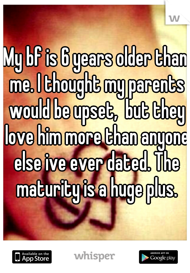 My bf is 6 years older than me. I thought my parents would be upset,  but they love him more than anyone else ive ever dated. The maturity is a huge plus.