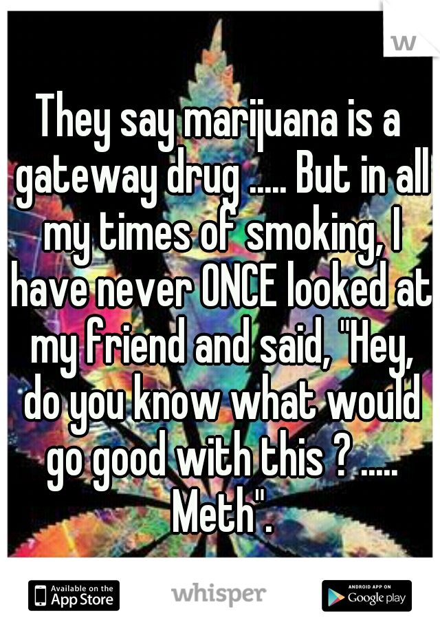 They say marijuana is a gateway drug ..... But in all my times of smoking, I have never ONCE looked at my friend and said, "Hey, do you know what would go good with this ? ..... Meth".