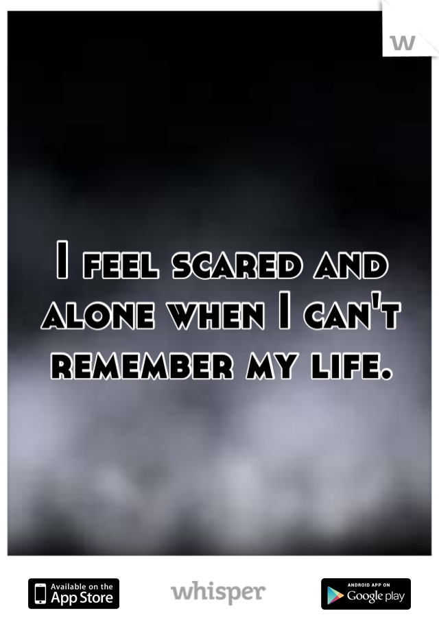 I feel scared and alone when I can't remember my life.