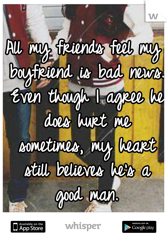 All my friends feel my boyfriend is bad news. Even though I agree he does hurt me sometimes, my heart still believes he's a good man.