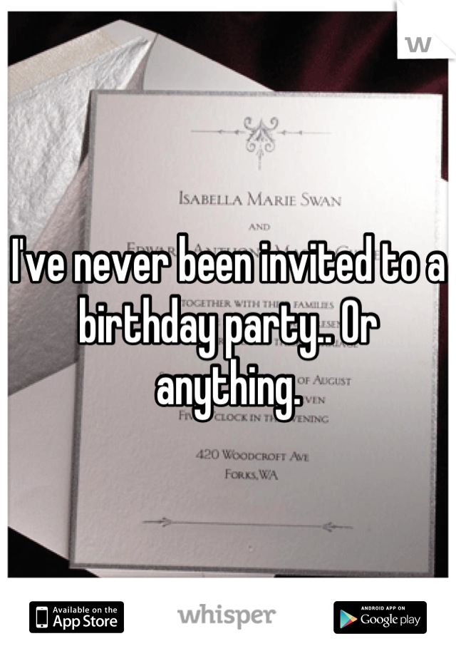 I've never been invited to a birthday party.. Or anything.