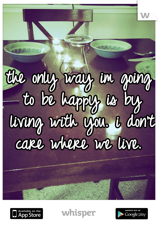 the only way im going to be happy is by living with you. i don't care where we live. 