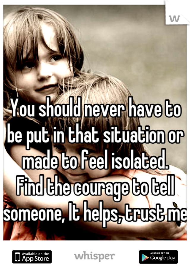 

You should never have to be put in that situation or made to feel isolated. 
Find the courage to tell someone, It helps, trust me 