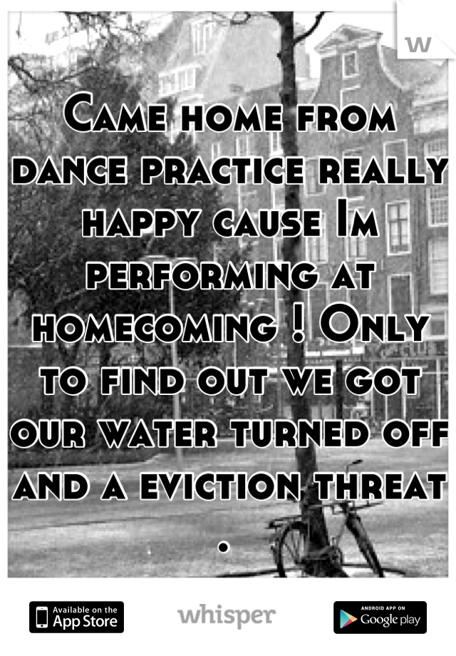 Came home from dance practice really happy cause Im performing at homecoming ! Only to find out we got our water turned off and a eviction threat . 