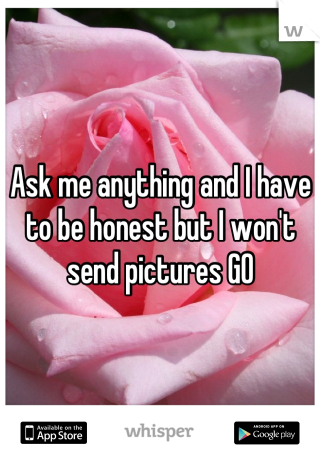 Ask me anything and I have to be honest but I won't send pictures GO
