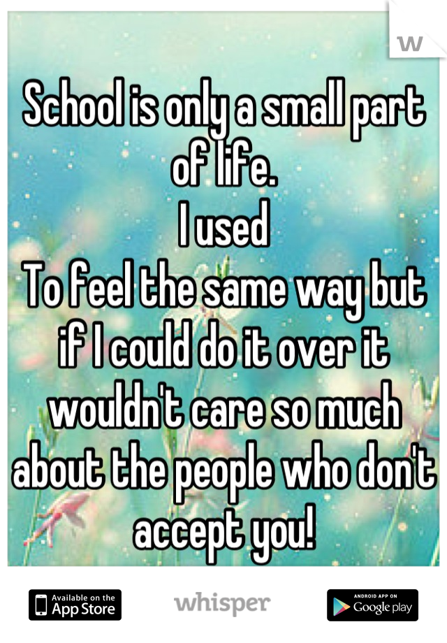 School is only a small part of life.
I used
To feel the same way but if I could do it over it wouldn't care so much about the people who don't accept you!