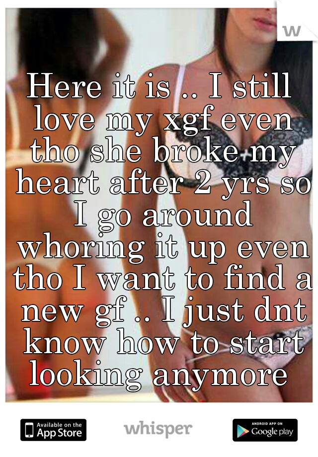Here it is .. I still love my xgf even tho she broke my heart after 2 yrs so I go around whoring it up even tho I want to find a new gf .. I just dnt know how to start looking anymore 