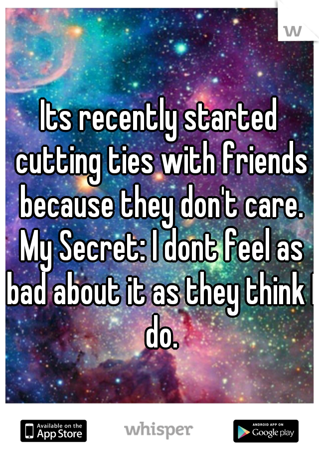 Its recently started cutting ties with friends because they don't care. My Secret: I dont feel as bad about it as they think I do.