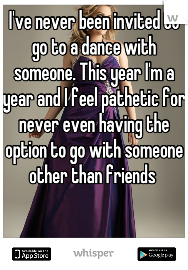 I've never been invited to go to a dance with someone. This year I'm a year and I feel pathetic for never even having the option to go with someone other than friends 