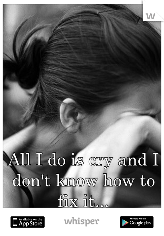 All I do is cry and I don't know how to fix it...