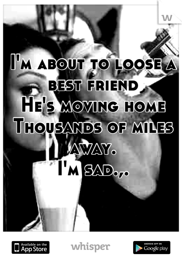 I'm about to loose a best friend
He's moving home
Thousands of miles away.
I'm sad.,.