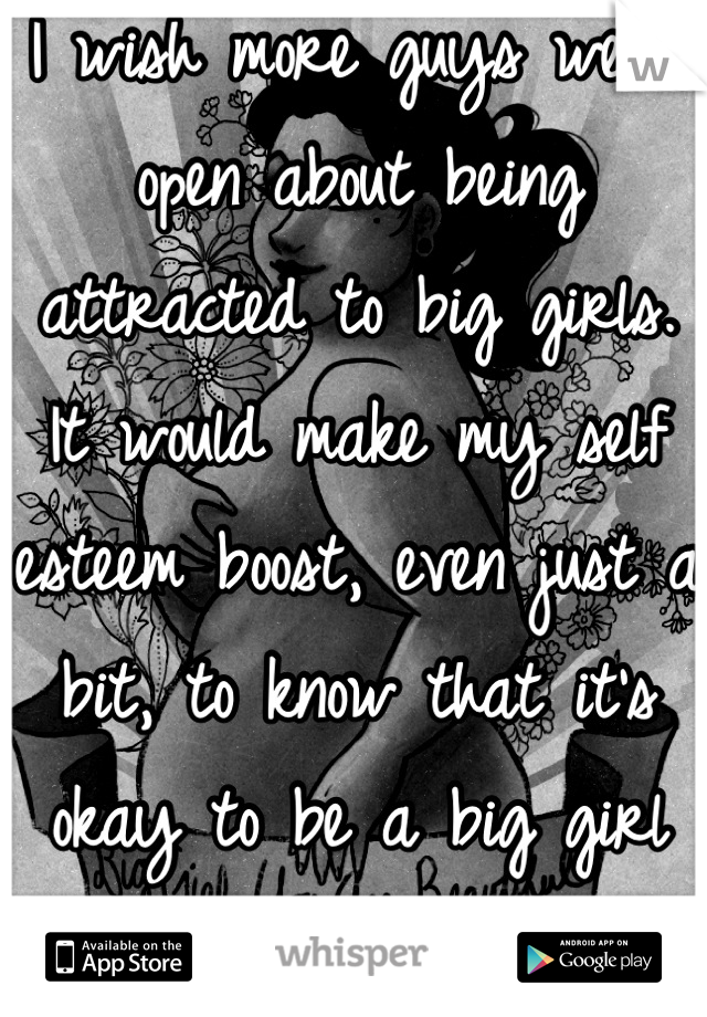 I wish more guys were open about being attracted to big girls. It would make my self esteem boost, even just a bit, to know that it's okay to be a big girl and I won't be alone forever. 