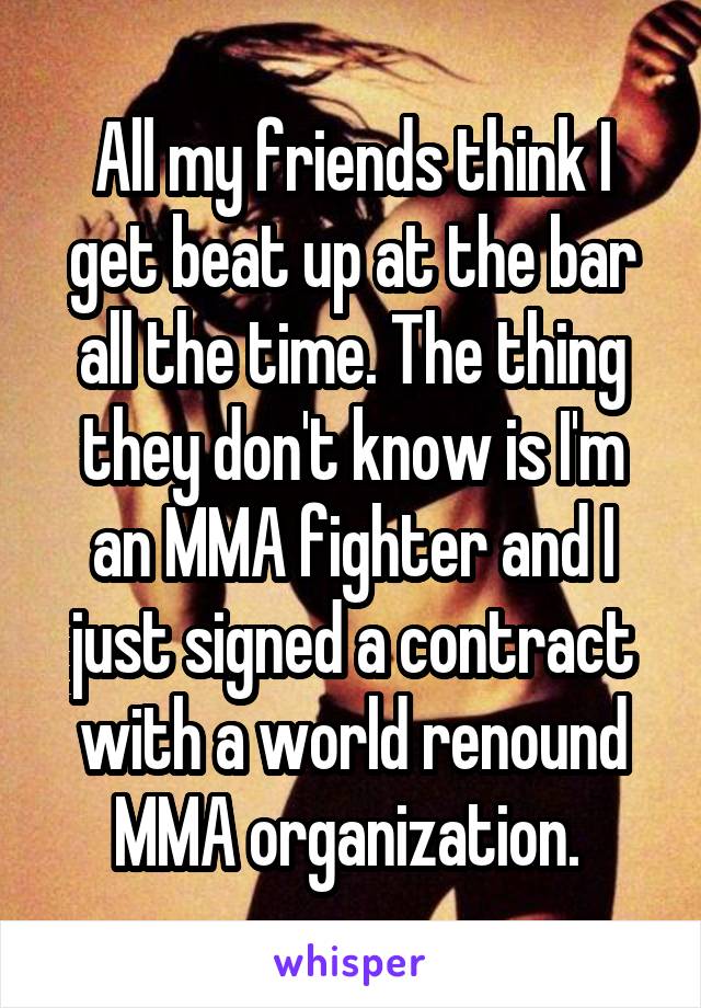 All my friends think I get beat up at the bar all the time. The thing they don't know is I'm an MMA fighter and I just signed a contract with a world renound MMA organization. 