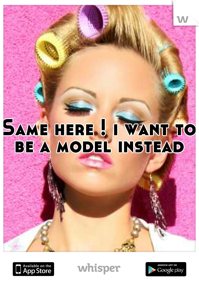 Same here ! i want to be a model instead 