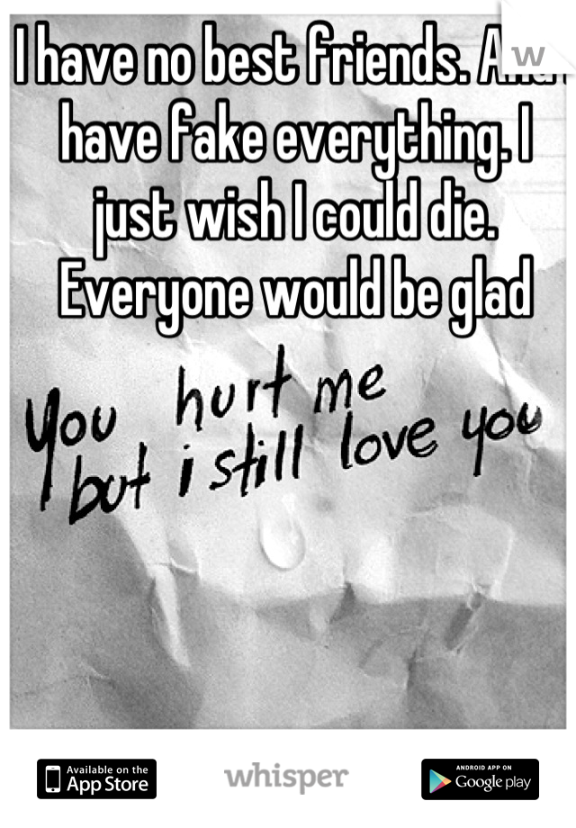 I have no best friends. And I have fake everything. I just wish I could die. Everyone would be glad

