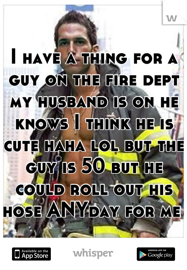 I have a thing for a guy on the fire dept my husband is on he knows I think he is cute haha lol but the guy is 50 but he could roll out his hose ANYday for me 