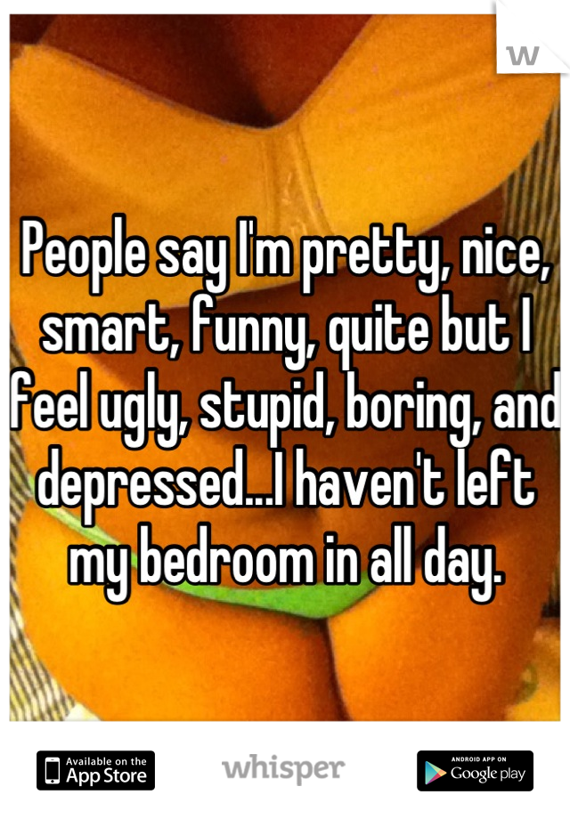 People say I'm pretty, nice, smart, funny, quite but I feel ugly, stupid, boring, and depressed...I haven't left my bedroom in all day.