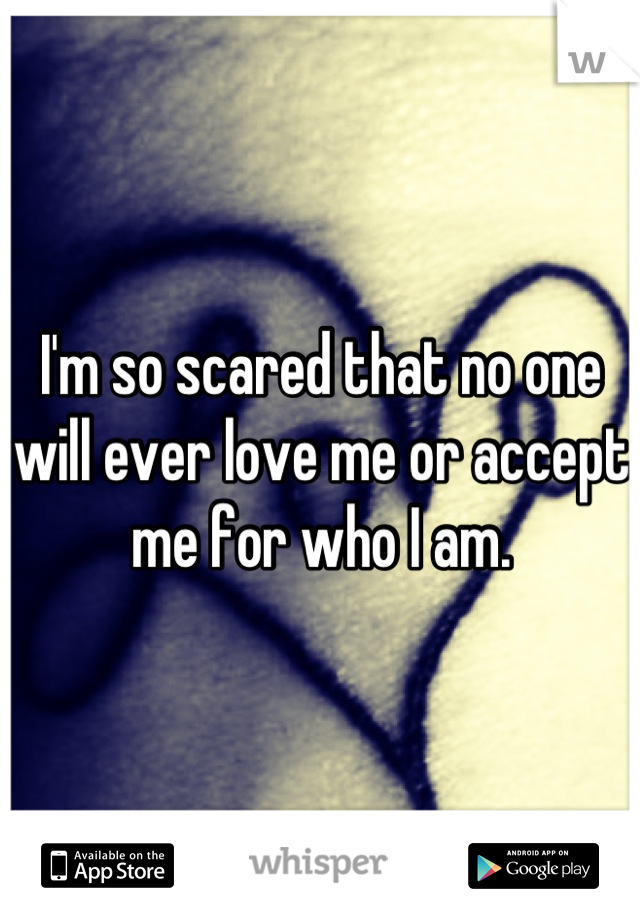 I'm so scared that no one will ever love me or accept me for who I am.