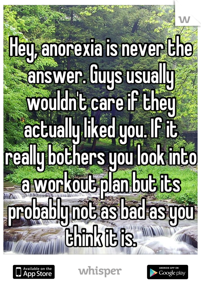 Hey, anorexia is never the answer. Guys usually wouldn't care if they actually liked you. If it really bothers you look into a workout plan but its probably not as bad as you think it is.