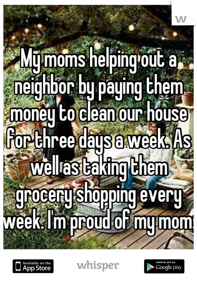 My moms helping out a neighbor by paying them money to clean our house for three days a week. As well as taking them grocery shopping every week. I'm proud of my mom.