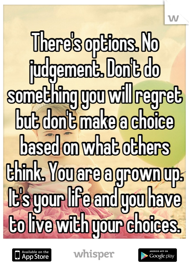 There's options. No judgement. Don't do something you will regret but don't make a choice based on what others think. You are a grown up.  It's your life and you have to live with your choices.