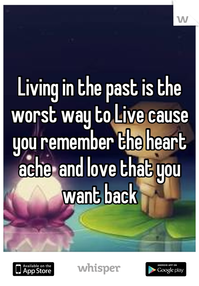 Living in the past is the worst way to Live cause you remember the heart ache  and love that you want back