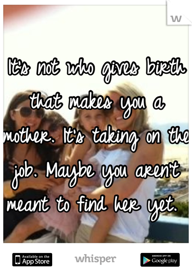 It's not who gives birth that makes you a mother. It's taking on the job. Maybe you aren't meant to find her yet. 