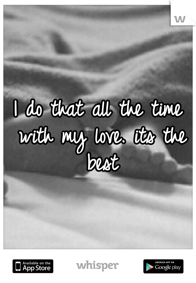 I do that all the time with my love. its the best