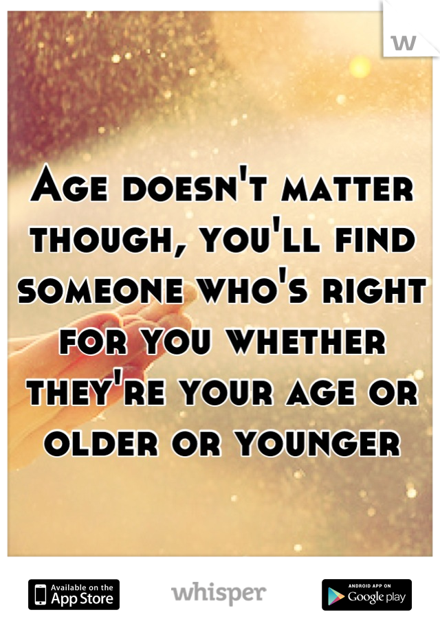 Age doesn't matter though, you'll find someone who's right for you whether they're your age or older or younger