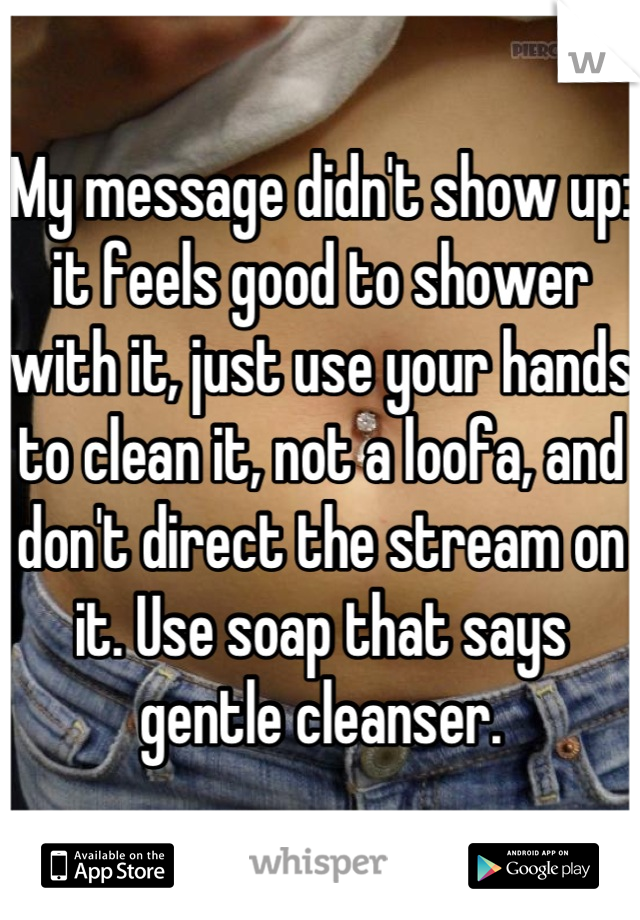 My message didn't show up: it feels good to shower with it, just use your hands to clean it, not a loofa, and don't direct the stream on it. Use soap that says gentle cleanser.