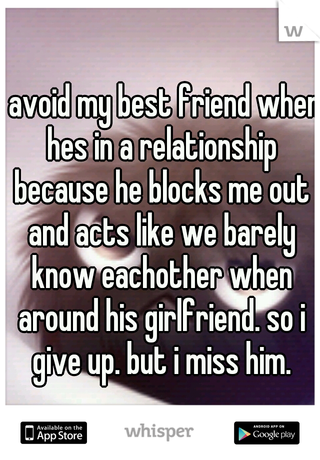 i avoid my best friend when hes in a relationship because he blocks me out and acts like we barely know eachother when around his girlfriend. so i give up. but i miss him.