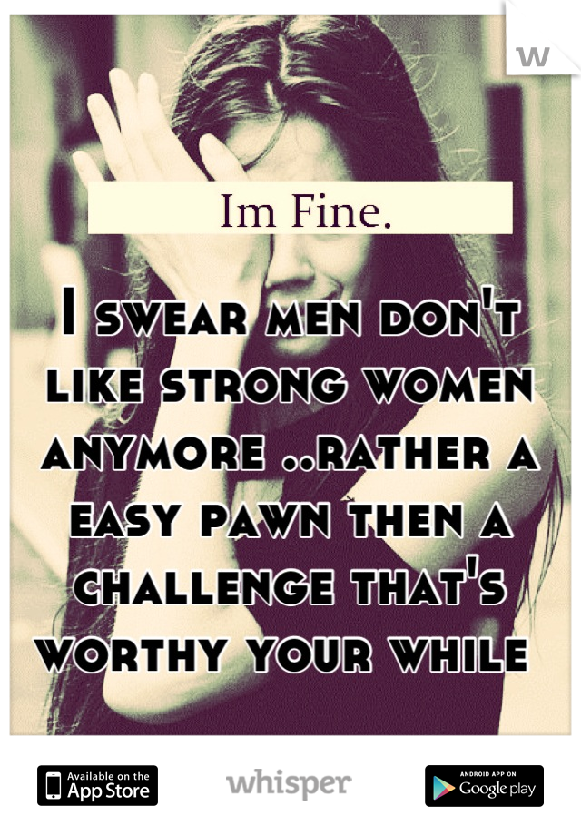 I swear men don't like strong women anymore ..rather a easy pawn then a challenge that's worthy your while 