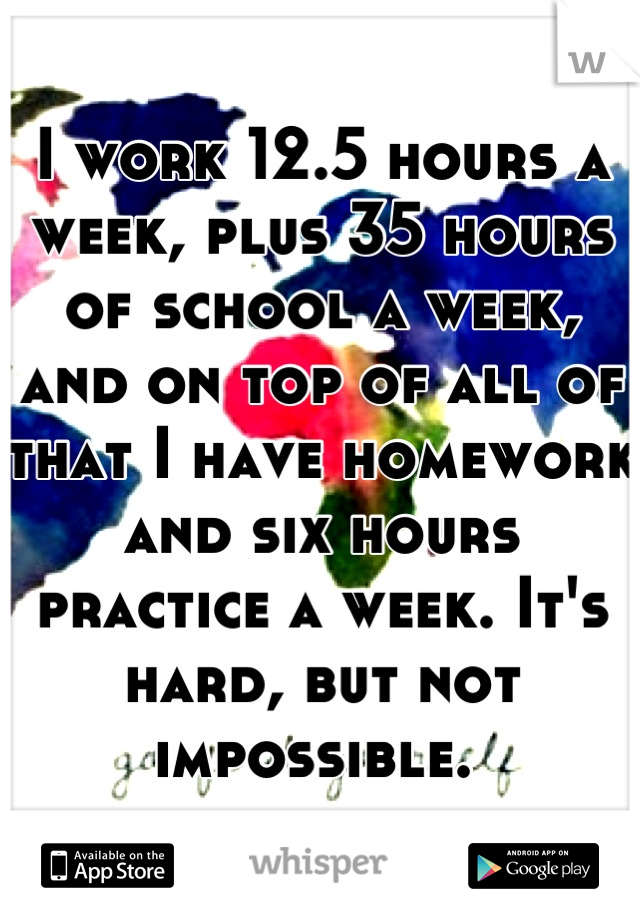 I work 12.5 hours a week, plus 35 hours of school a week, and on top of all of that I have homework and six hours practice a week. It's hard, but not impossible. 