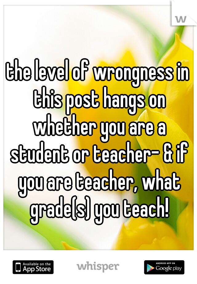 the level of wrongness in this post hangs on whether you are a student or teacher- & if you are teacher, what grade(s) you teach!