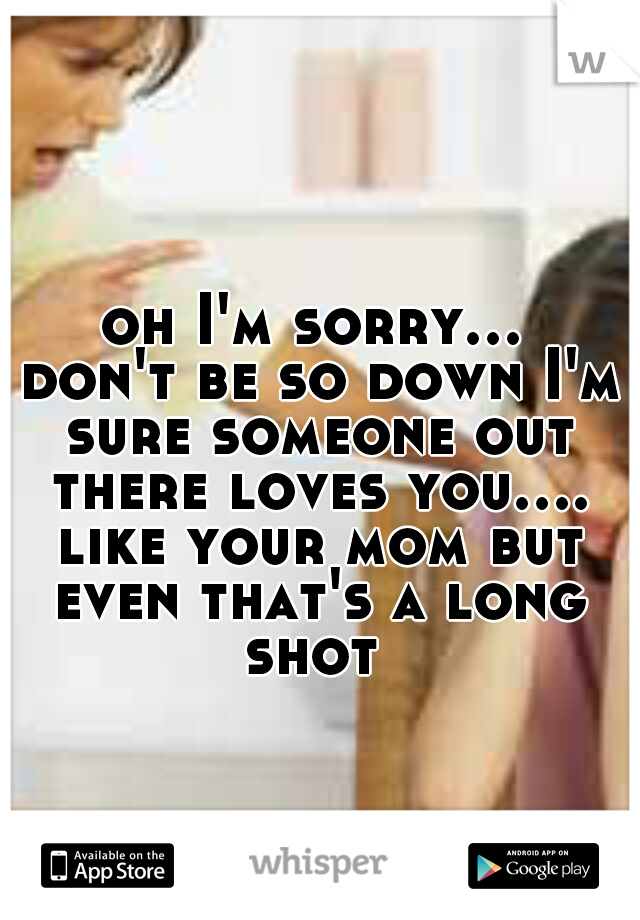oh I'm sorry... don't be so down I'm sure someone out there loves you.... like your mom but even that's a long shot 