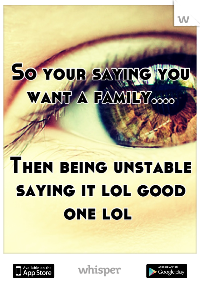 So your saying you want a family.... 


Then being unstable saying it lol good one lol 
