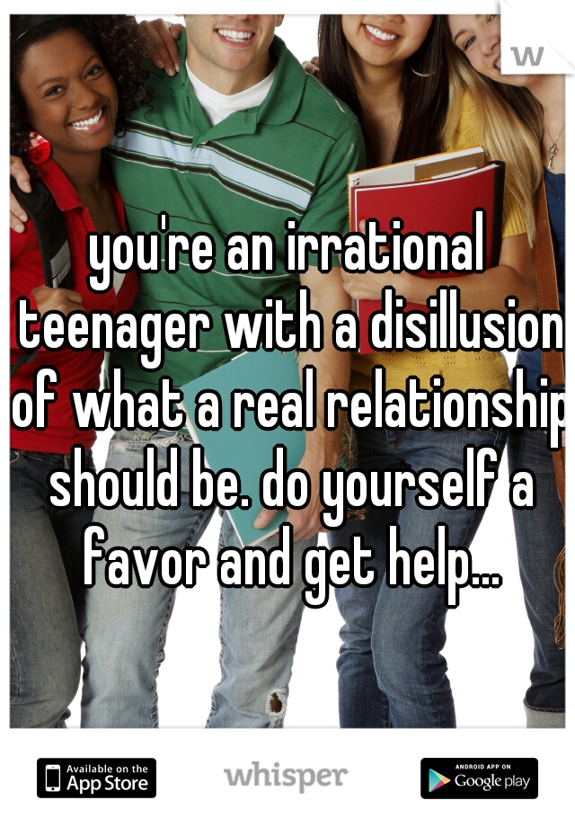 you're an irrational teenager with a disillusion of what a real relationship should be. do yourself a favor and get help...