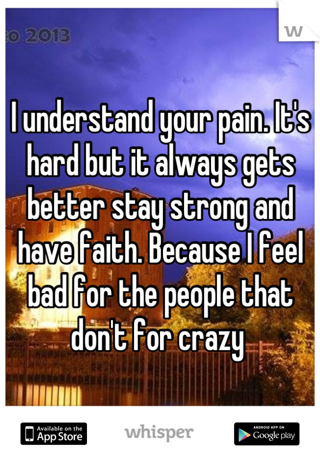 I understand your pain. It's hard but it always gets better stay strong and have faith. Because I feel bad for the people that don't for crazy 