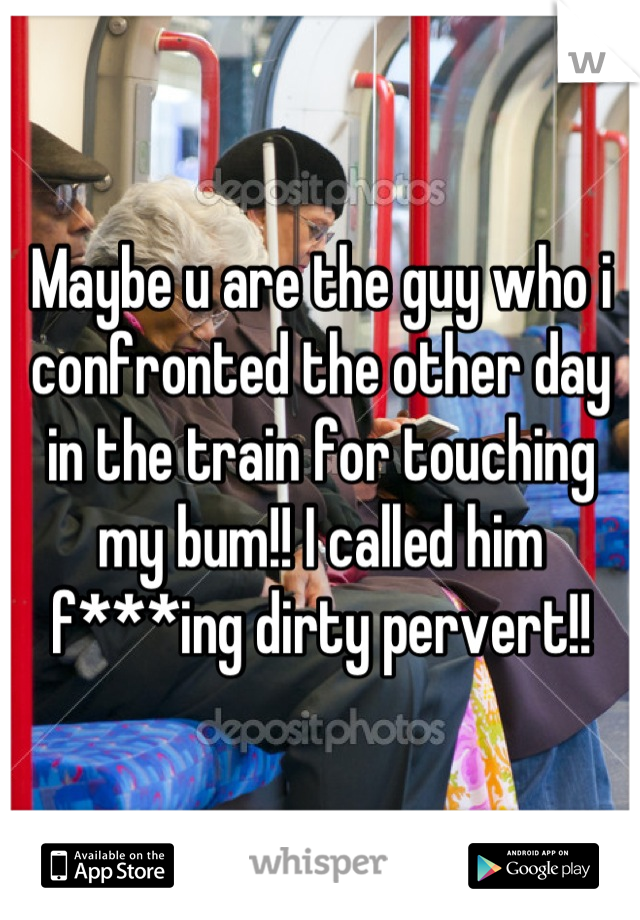 Maybe u are the guy who i confronted the other day in the train for touching my bum!! I called him f***ing dirty pervert!!