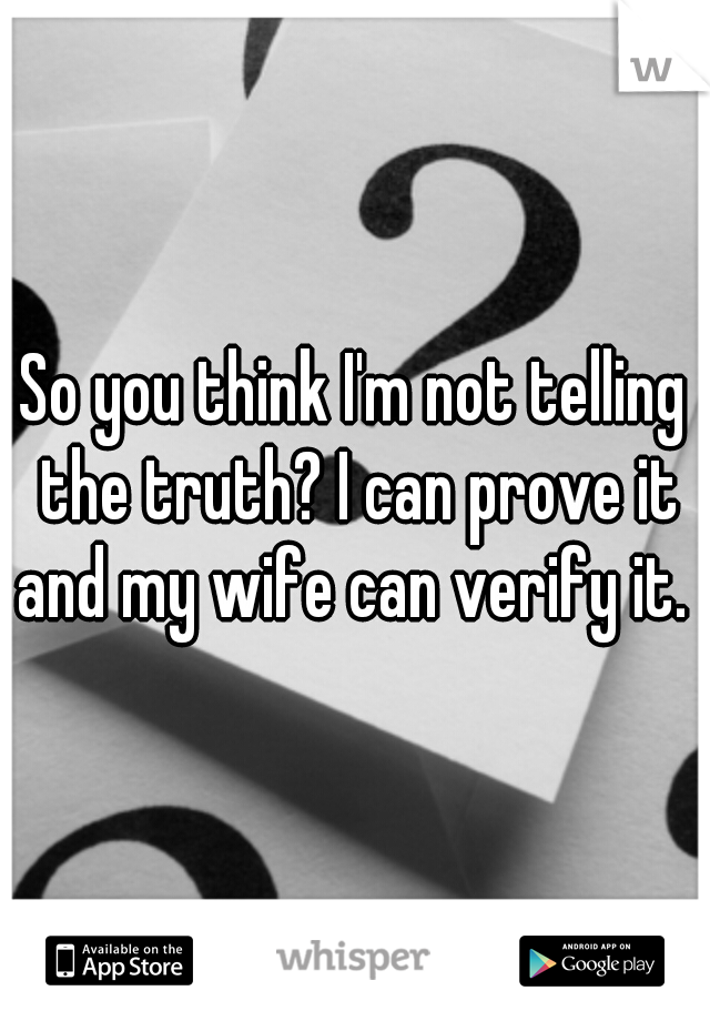 So you think I'm not telling the truth? I can prove it and my wife can verify it. 