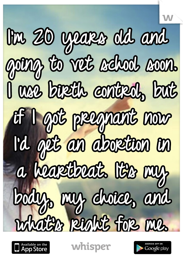 I'm 20 years old and going to vet school soon. I use birth control, but if I got pregnant now I'd get an abortion in a heartbeat. It's my body, my choice, and what's right for me.