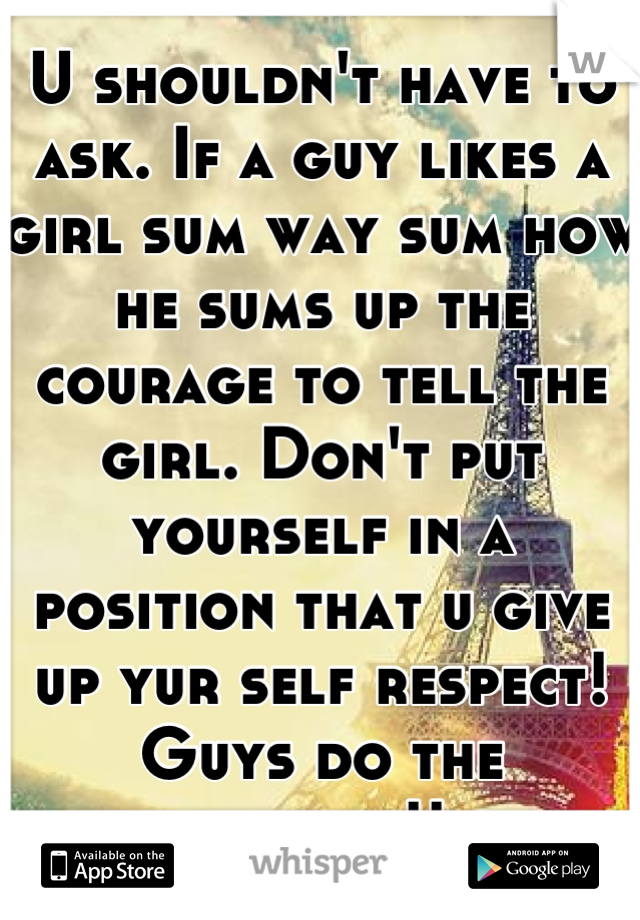 U shouldn't have to ask. If a guy likes a girl sum way sum how he sums up the courage to tell the girl. Don't put yourself in a position that u give up yur self respect! Guys do the chasing!! 