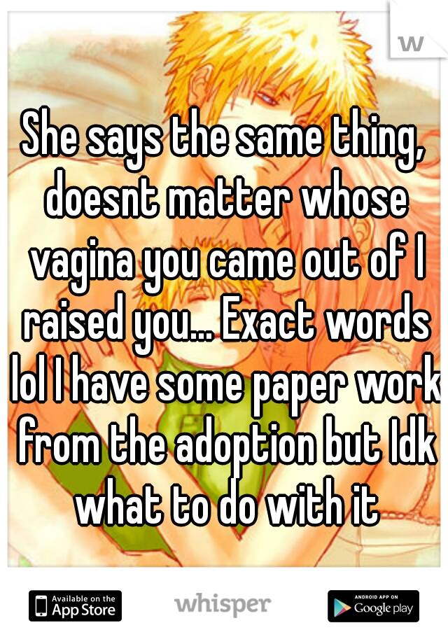 She says the same thing, doesnt matter whose vagina you came out of I raised you... Exact words lol I have some paper work from the adoption but Idk what to do with it