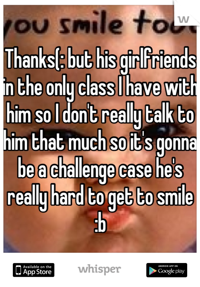 Thanks(: but his girlfriends in the only class I have with him so I don't really talk to him that much so it's gonna be a challenge case he's really hard to get to smile :b